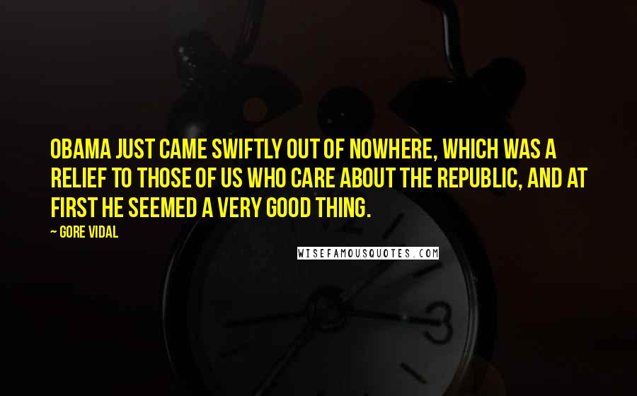 Gore Vidal Quotes: Obama just came swiftly out of nowhere, which was a relief to those of us who care about the Republic, and at first he seemed a very good thing.