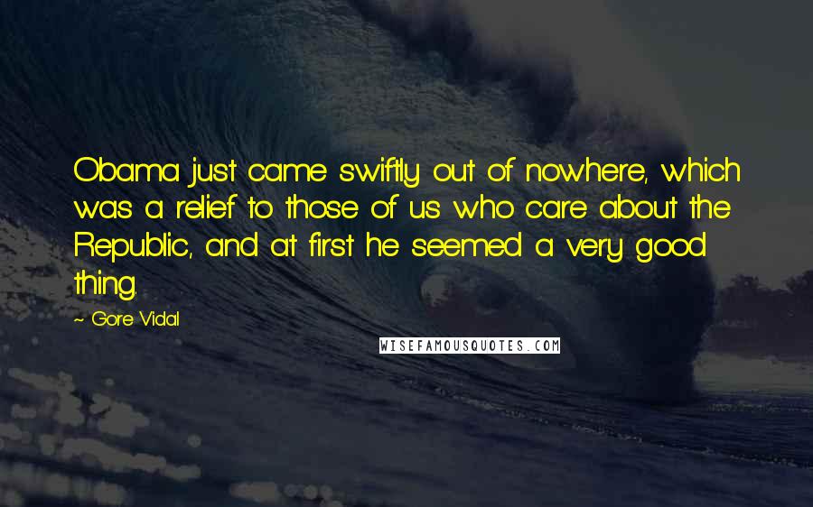 Gore Vidal Quotes: Obama just came swiftly out of nowhere, which was a relief to those of us who care about the Republic, and at first he seemed a very good thing.