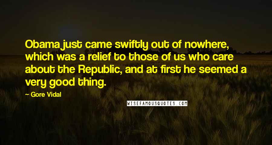 Gore Vidal Quotes: Obama just came swiftly out of nowhere, which was a relief to those of us who care about the Republic, and at first he seemed a very good thing.