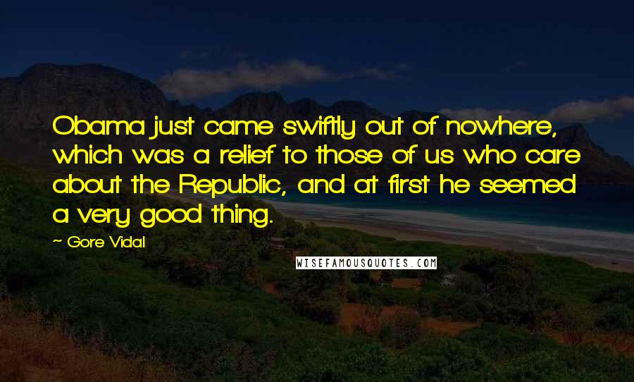Gore Vidal Quotes: Obama just came swiftly out of nowhere, which was a relief to those of us who care about the Republic, and at first he seemed a very good thing.