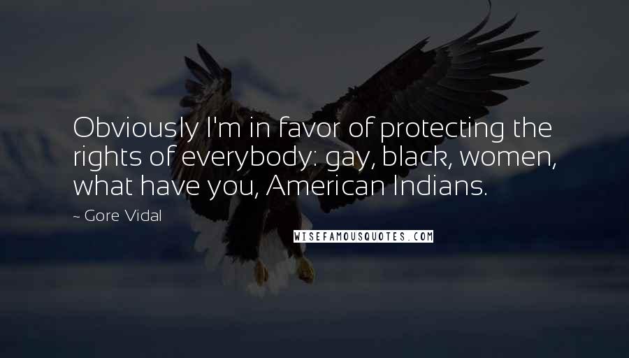 Gore Vidal Quotes: Obviously I'm in favor of protecting the rights of everybody: gay, black, women, what have you, American Indians.