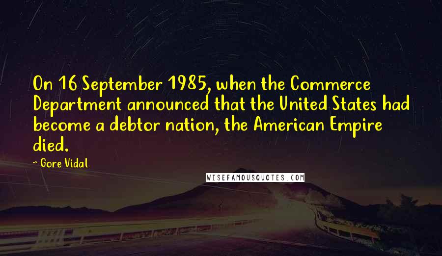 Gore Vidal Quotes: On 16 September 1985, when the Commerce Department announced that the United States had become a debtor nation, the American Empire died.