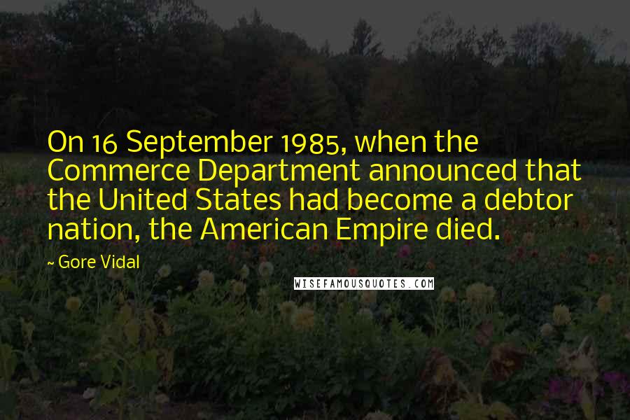 Gore Vidal Quotes: On 16 September 1985, when the Commerce Department announced that the United States had become a debtor nation, the American Empire died.
