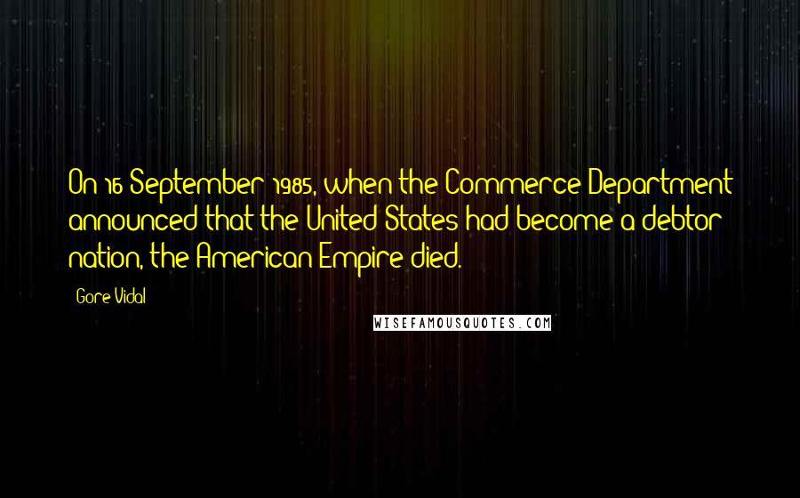 Gore Vidal Quotes: On 16 September 1985, when the Commerce Department announced that the United States had become a debtor nation, the American Empire died.