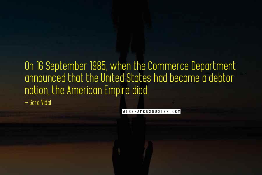 Gore Vidal Quotes: On 16 September 1985, when the Commerce Department announced that the United States had become a debtor nation, the American Empire died.