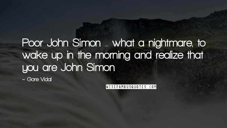 Gore Vidal Quotes: Poor John Simon - what a nightmare, to wake up in the morning and realize that you are John Simon.