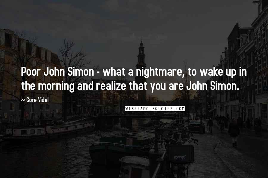 Gore Vidal Quotes: Poor John Simon - what a nightmare, to wake up in the morning and realize that you are John Simon.