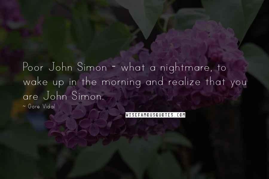 Gore Vidal Quotes: Poor John Simon - what a nightmare, to wake up in the morning and realize that you are John Simon.