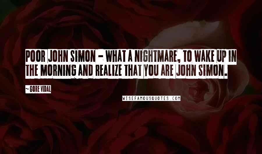 Gore Vidal Quotes: Poor John Simon - what a nightmare, to wake up in the morning and realize that you are John Simon.