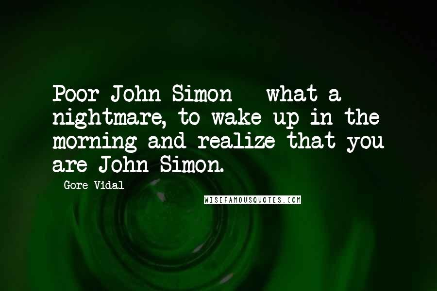 Gore Vidal Quotes: Poor John Simon - what a nightmare, to wake up in the morning and realize that you are John Simon.