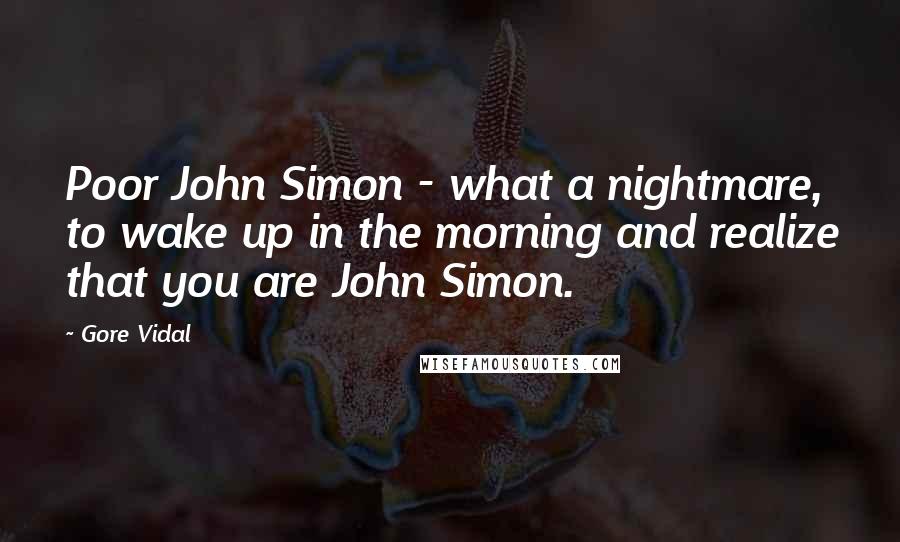 Gore Vidal Quotes: Poor John Simon - what a nightmare, to wake up in the morning and realize that you are John Simon.