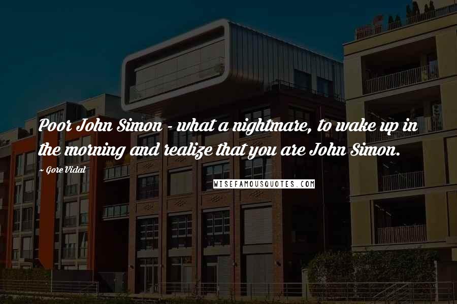 Gore Vidal Quotes: Poor John Simon - what a nightmare, to wake up in the morning and realize that you are John Simon.