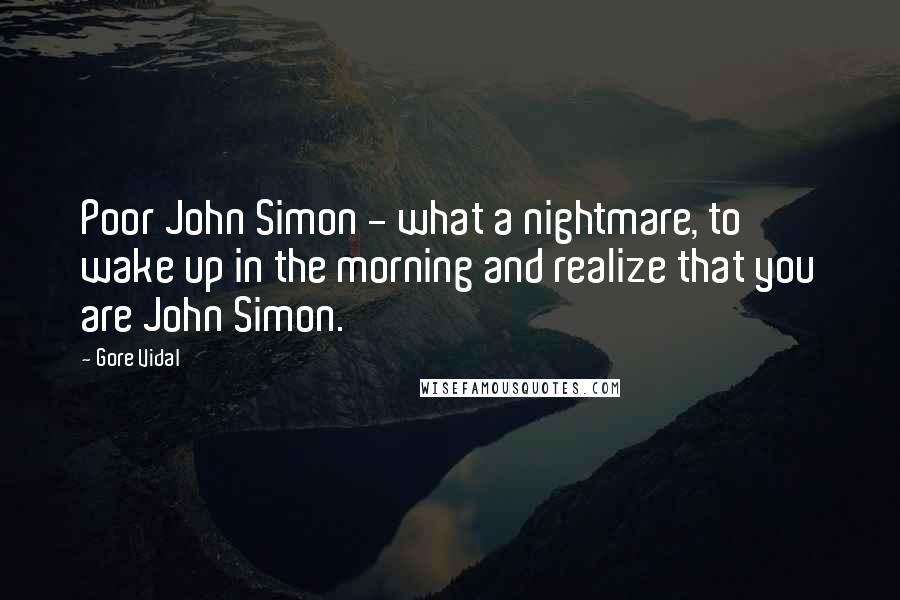 Gore Vidal Quotes: Poor John Simon - what a nightmare, to wake up in the morning and realize that you are John Simon.