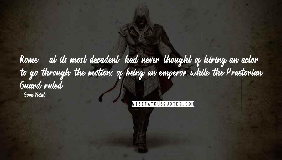 Gore Vidal Quotes: Rome ... at its most decadent, had never thought of hiring an actor to go through the motions of being an emperor while the Praetorian Guard ruled.