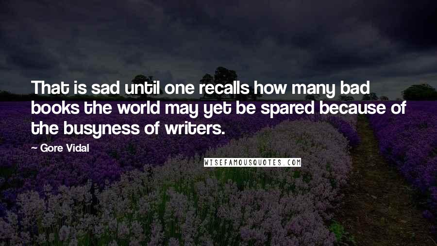 Gore Vidal Quotes: That is sad until one recalls how many bad books the world may yet be spared because of the busyness of writers.