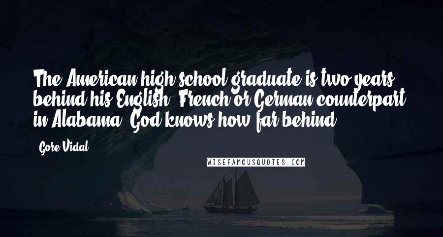 Gore Vidal Quotes: The American high school graduate is two years behind his English, French or German counterpart; in Alabama, God knows how far behind.