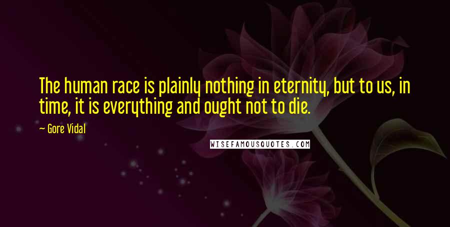 Gore Vidal Quotes: The human race is plainly nothing in eternity, but to us, in time, it is everything and ought not to die.