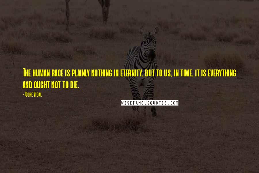 Gore Vidal Quotes: The human race is plainly nothing in eternity, but to us, in time, it is everything and ought not to die.