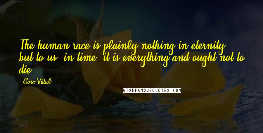 Gore Vidal Quotes: The human race is plainly nothing in eternity, but to us, in time, it is everything and ought not to die.