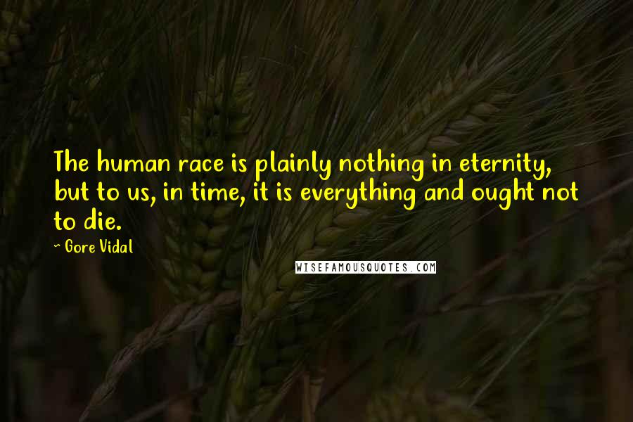 Gore Vidal Quotes: The human race is plainly nothing in eternity, but to us, in time, it is everything and ought not to die.