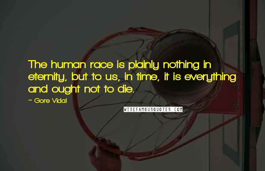 Gore Vidal Quotes: The human race is plainly nothing in eternity, but to us, in time, it is everything and ought not to die.