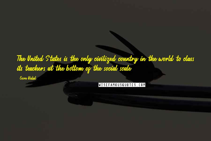 Gore Vidal Quotes: The United States is the only civilized country in the world to class its teachers at the bottom of the social scale.