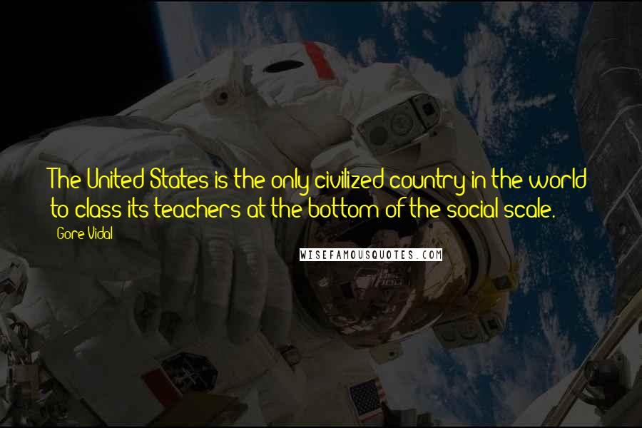 Gore Vidal Quotes: The United States is the only civilized country in the world to class its teachers at the bottom of the social scale.