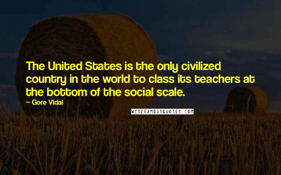 Gore Vidal Quotes: The United States is the only civilized country in the world to class its teachers at the bottom of the social scale.