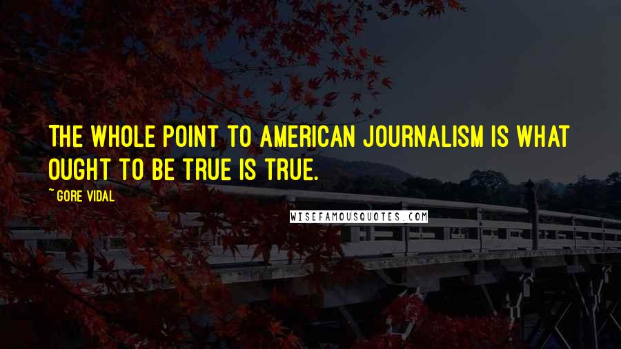 Gore Vidal Quotes: The whole point to American journalism is what ought to be true is true.