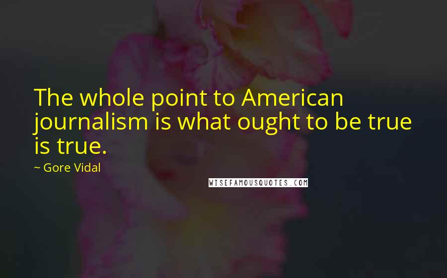 Gore Vidal Quotes: The whole point to American journalism is what ought to be true is true.