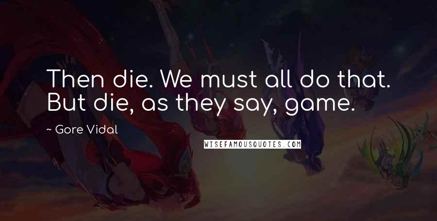 Gore Vidal Quotes: Then die. We must all do that. But die, as they say, game.