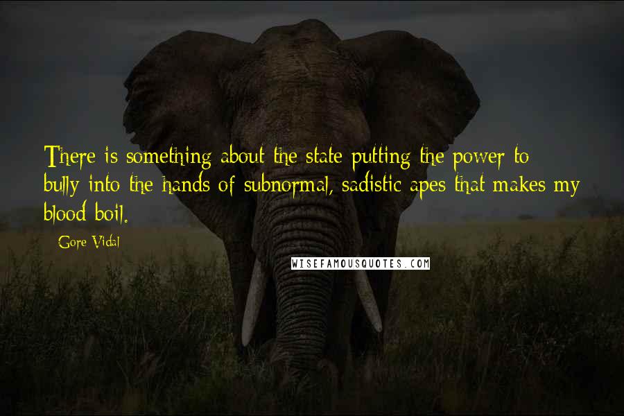 Gore Vidal Quotes: There is something about the state putting the power to bully into the hands of subnormal, sadistic apes that makes my blood boil.