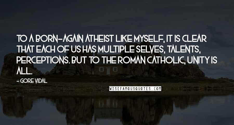 Gore Vidal Quotes: To a born-again atheist like myself, it is clear that each of us has multiple selves, talents, perceptions. But to the Roman Catholic, unity is all.