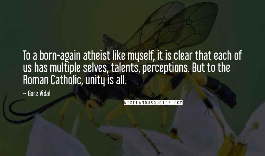 Gore Vidal Quotes: To a born-again atheist like myself, it is clear that each of us has multiple selves, talents, perceptions. But to the Roman Catholic, unity is all.