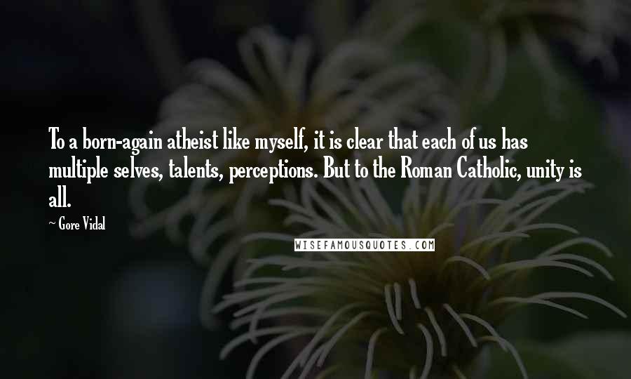 Gore Vidal Quotes: To a born-again atheist like myself, it is clear that each of us has multiple selves, talents, perceptions. But to the Roman Catholic, unity is all.