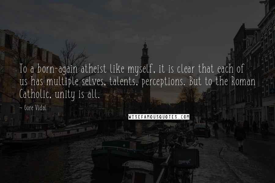 Gore Vidal Quotes: To a born-again atheist like myself, it is clear that each of us has multiple selves, talents, perceptions. But to the Roman Catholic, unity is all.