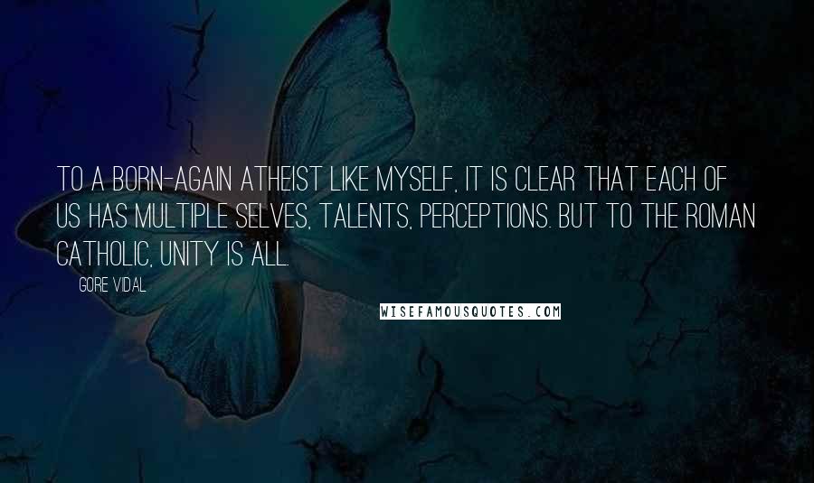 Gore Vidal Quotes: To a born-again atheist like myself, it is clear that each of us has multiple selves, talents, perceptions. But to the Roman Catholic, unity is all.