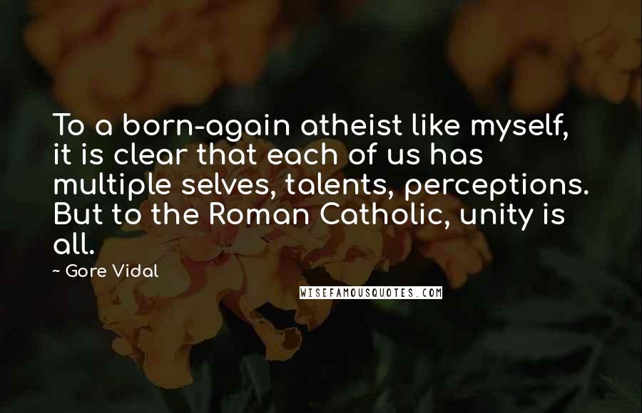 Gore Vidal Quotes: To a born-again atheist like myself, it is clear that each of us has multiple selves, talents, perceptions. But to the Roman Catholic, unity is all.