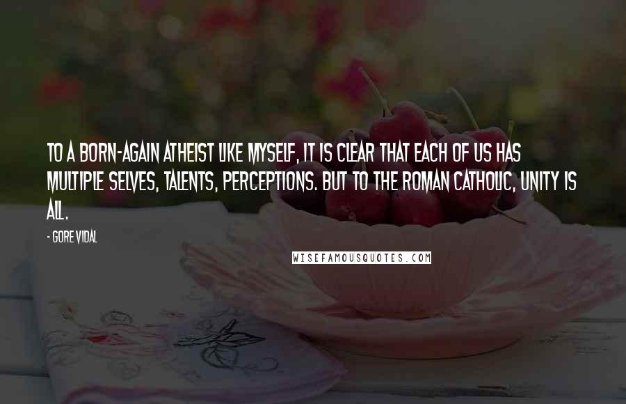 Gore Vidal Quotes: To a born-again atheist like myself, it is clear that each of us has multiple selves, talents, perceptions. But to the Roman Catholic, unity is all.