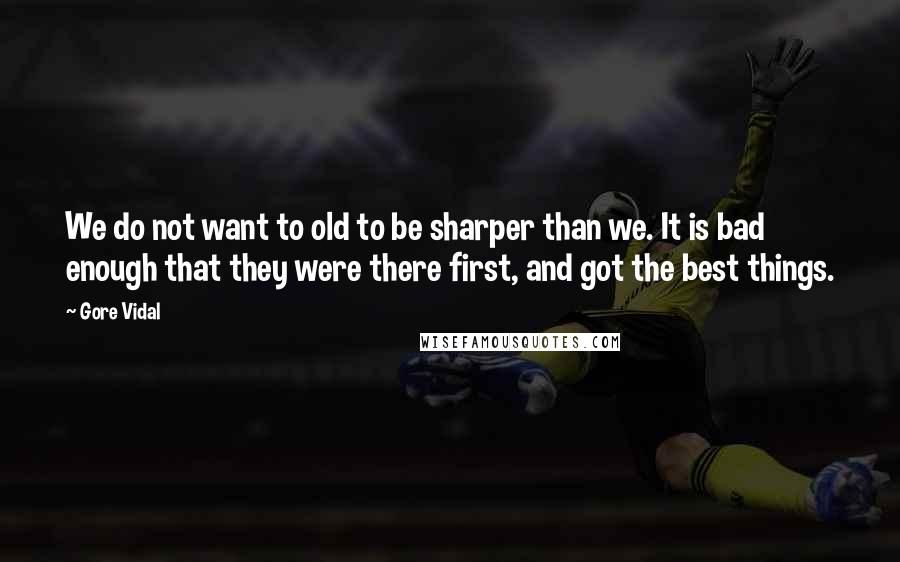 Gore Vidal Quotes: We do not want to old to be sharper than we. It is bad enough that they were there first, and got the best things.