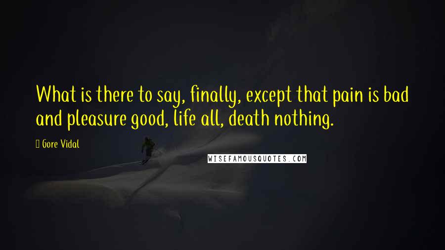 Gore Vidal Quotes: What is there to say, finally, except that pain is bad and pleasure good, life all, death nothing.