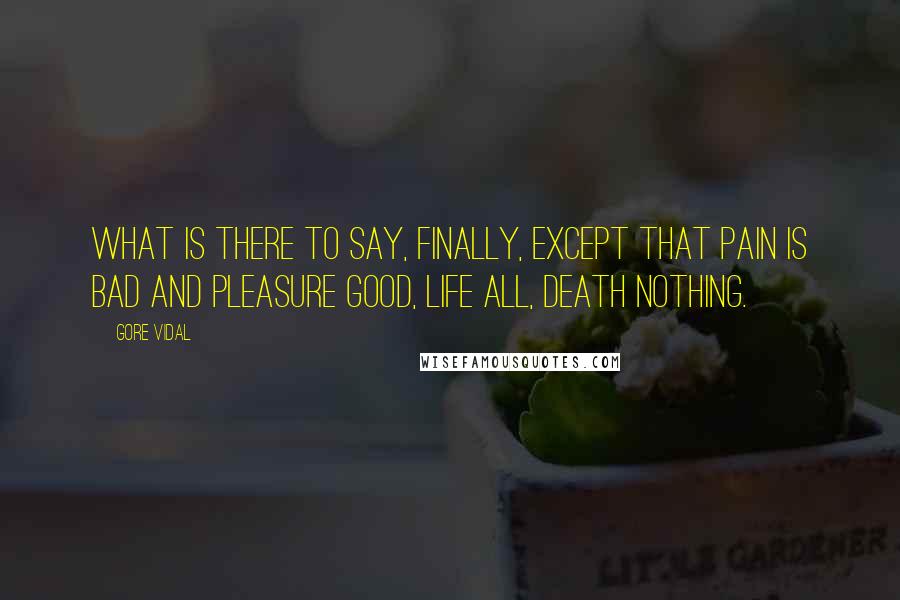 Gore Vidal Quotes: What is there to say, finally, except that pain is bad and pleasure good, life all, death nothing.