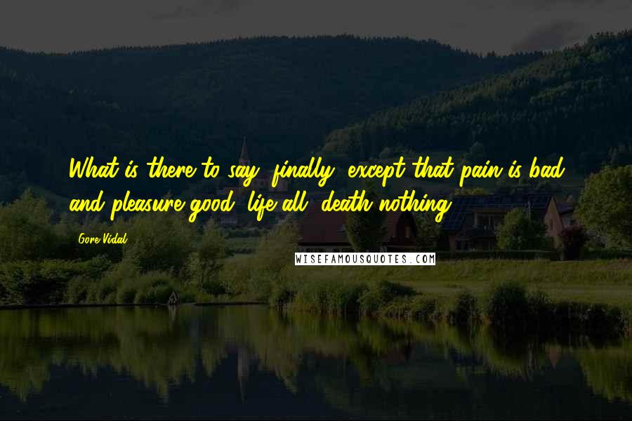 Gore Vidal Quotes: What is there to say, finally, except that pain is bad and pleasure good, life all, death nothing.