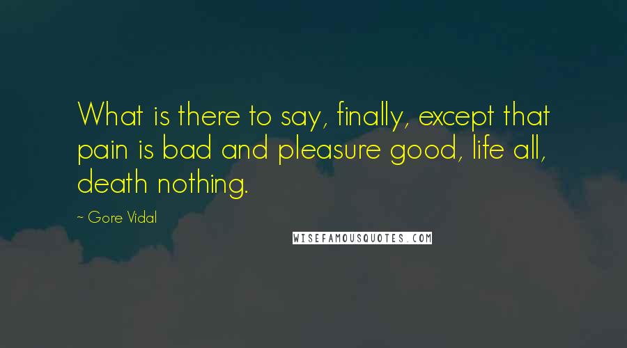 Gore Vidal Quotes: What is there to say, finally, except that pain is bad and pleasure good, life all, death nothing.