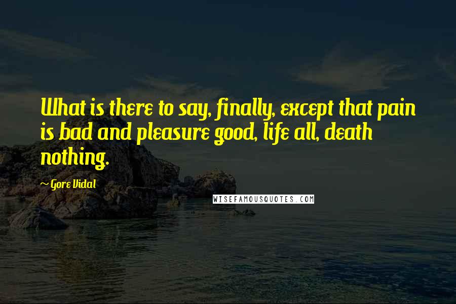 Gore Vidal Quotes: What is there to say, finally, except that pain is bad and pleasure good, life all, death nothing.