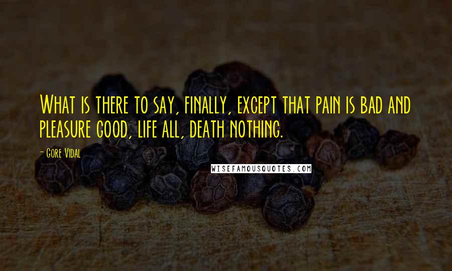 Gore Vidal Quotes: What is there to say, finally, except that pain is bad and pleasure good, life all, death nothing.