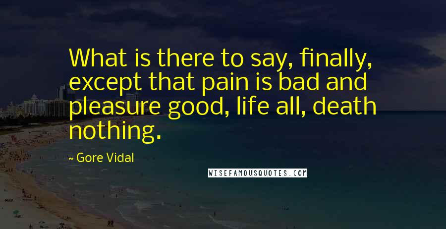 Gore Vidal Quotes: What is there to say, finally, except that pain is bad and pleasure good, life all, death nothing.
