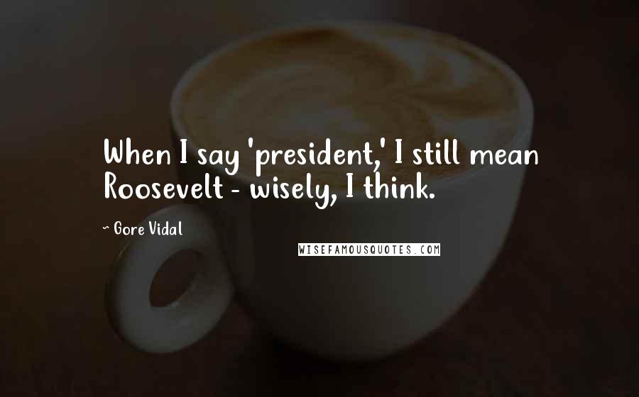 Gore Vidal Quotes: When I say 'president,' I still mean Roosevelt - wisely, I think.