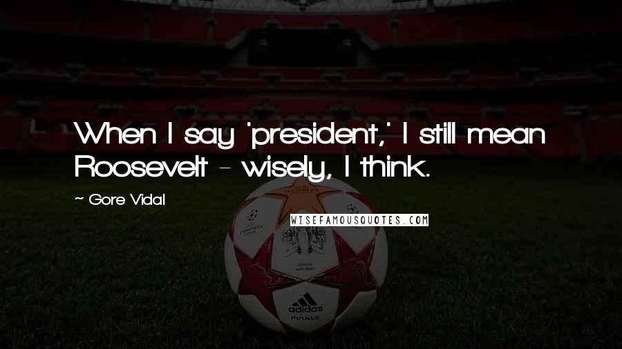 Gore Vidal Quotes: When I say 'president,' I still mean Roosevelt - wisely, I think.