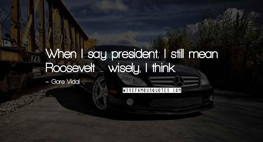 Gore Vidal Quotes: When I say 'president,' I still mean Roosevelt - wisely, I think.